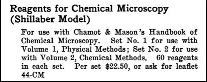 Reagents for Chemical Microscopy (Shillaber Model). For use with Chamots & Mason's Handbook of Chemical Microscopy. Set No. 1 for use with volume 1, Physical Methods; set No. 2 for use with volume 2, Chemical Methods. 60 reagents in each set. Per set $22.50.