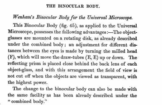 Wenhams Binocular Body for the Universal Microscope. This Binocular Body (fig. 45) as applied to the Universal Microscope, possesses following advantages The objects-glasses are mounted on a rotating disk, As already described under the combined body; an adjustemnt for different distances between the eyes is made by turning the milled head (F), which will move the draw-tube (E,E) up or down The reflecting prism is
placed close behind the back less of each object glass, and with this arrangement the field of view is not cut off when the objects are viewed as transparent, with the highest power. The change to the binocular body can also be made with the same facility as has been described under the "combined body."